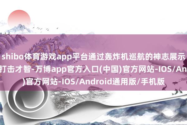 shibo体育游戏app平台通过轰炸机巡航的神志展示其计策天真性和长途打击才智-万博app官方入口(中国)官方网站-IOS/Android通用版/手机版