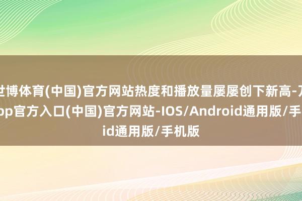世博体育(中国)官方网站热度和播放量屡屡创下新高-万博app官方入口(中国)官方网站-IOS/Android通用版/手机版
