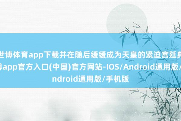 世博体育app下载并在随后缓缓成为天皇的紧迫宫廷典礼-万博app官方入口(中国)官方网站-IOS/Android通用版/手机版
