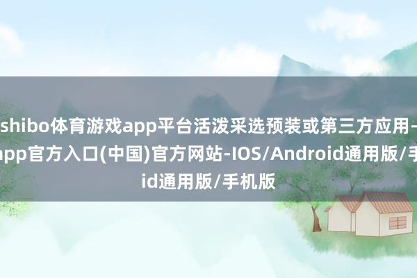 shibo体育游戏app平台活泼采选预装或第三方应用-万博app官方入口(中国)官方网站-IOS/Android通用版/手机版