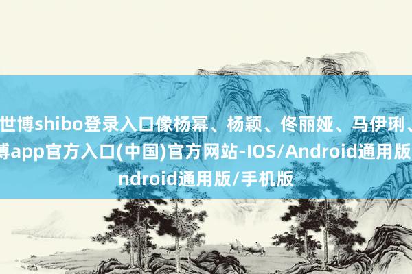 世博shibo登录入口像杨幂、杨颖、佟丽娅、马伊琍、大S-万博app官方入口(中国)官方网站-IOS/Android通用版/手机版