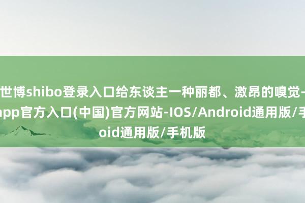 世博shibo登录入口给东谈主一种丽都、激昂的嗅觉-万博app官方入口(中国)官方网站-IOS/Android通用版/手机版