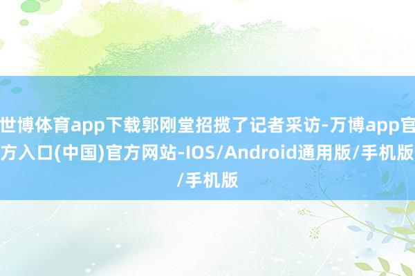 世博体育app下载郭刚堂招揽了记者采访-万博app官方入口(中国)官方网站-IOS/Android通用版/手机版