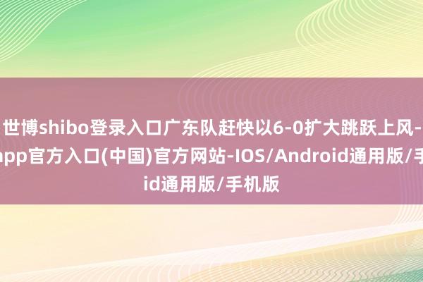 世博shibo登录入口广东队赶快以6-0扩大跳跃上风-万博app官方入口(中国)官方网站-IOS/Android通用版/手机版