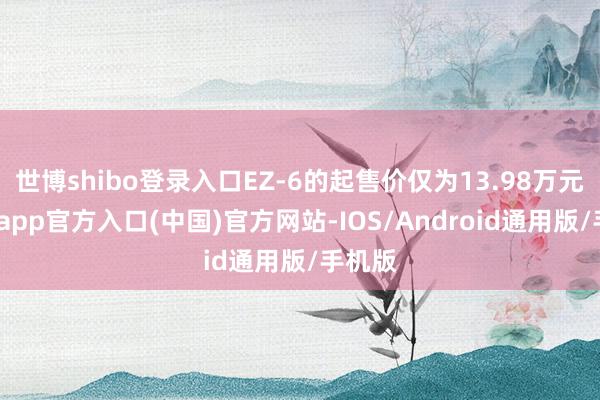 世博shibo登录入口EZ-6的起售价仅为13.98万元-万博app官方入口(中国)官方网站-IOS/Android通用版/手机版