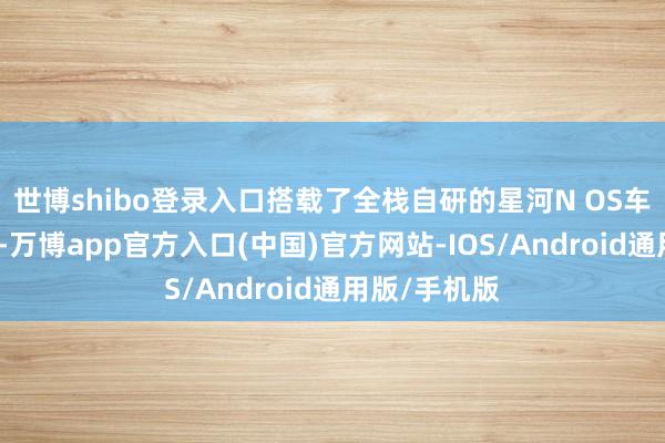 世博shibo登录入口搭载了全栈自研的星河N OS车载智能系统-万博app官方入口(中国)官方网站-IOS/Android通用版/手机版