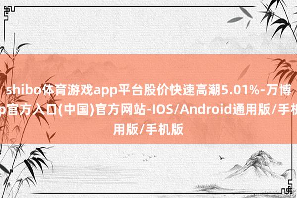 shibo体育游戏app平台股价快速高潮5.01%-万博app官方入口(中国)官方网站-IOS/Android通用版/手机版