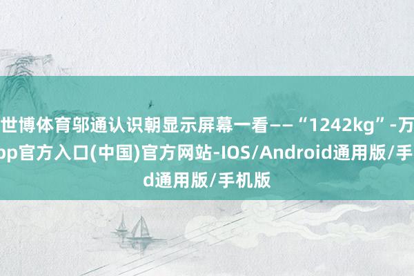 世博体育邬通认识朝显示屏幕一看――“1242kg”-万博app官方入口(中国)官方网站-IOS/Android通用版/手机版