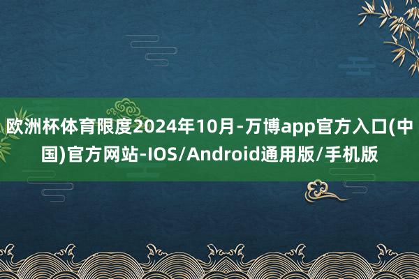 欧洲杯体育限度2024年10月-万博app官方入口(中国)官方网站-IOS/Android通用版/手机版