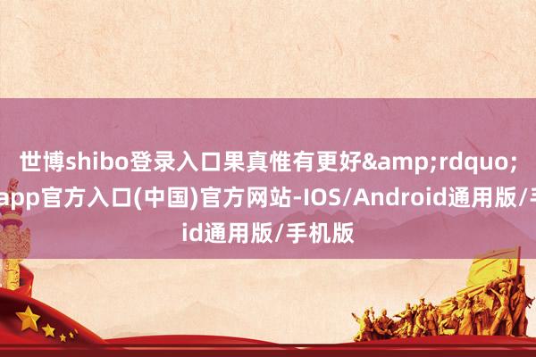 世博shibo登录入口果真惟有更好”-万博app官方入口(中国)官方网站-IOS/Android通用版/手机版