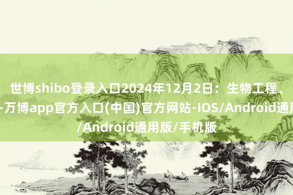 世博shibo登录入口2024年12月2日：生物工程、机械工程等-万博app官方入口(中国)官方网站-IOS/Android通用版/手机版