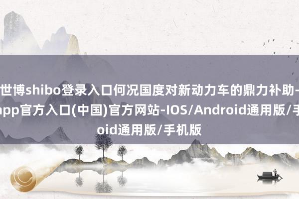世博shibo登录入口何况国度对新动力车的鼎力补助-万博app官方入口(中国)官方网站-IOS/Android通用版/手机版