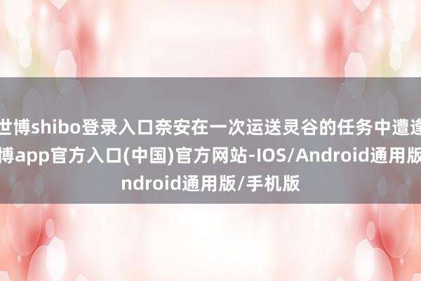 世博shibo登录入口奈安在一次运送灵谷的任务中遭逢进犯-万博app官方入口(中国)官方网站-IOS/Android通用版/手机版