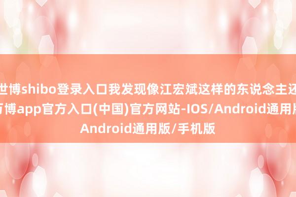 世博shibo登录入口我发现像江宏斌这样的东说念主还真不少-万博app官方入口(中国)官方网站-IOS/Android通用版/手机版