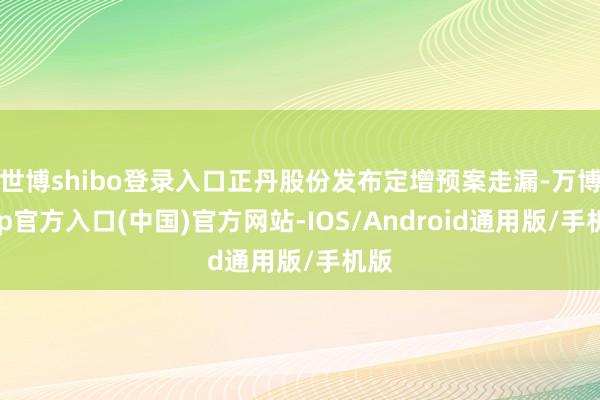 世博shibo登录入口正丹股份发布定增预案走漏-万博app官方入口(中国)官方网站-IOS/Android通用版/手机版