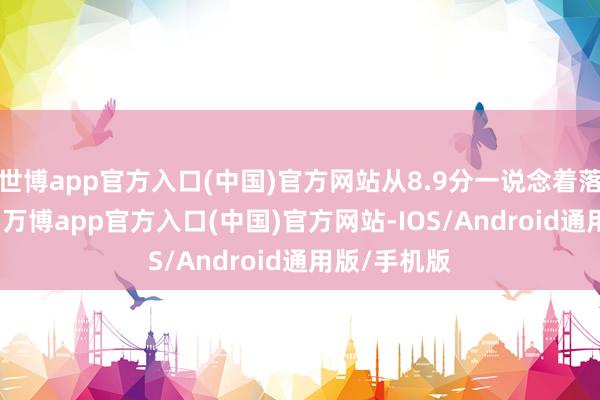 世博app官方入口(中国)官方网站从8.9分一说念着落到了6.5分-万博app官方入口(中国)官方网站-IOS/Android通用版/手机版