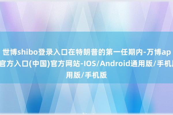 世博shibo登录入口在特朗普的第一任期内-万博app官方入口(中国)官方网站-IOS/Android通用版/手机版