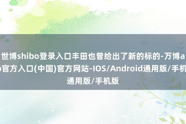 世博shibo登录入口丰田也曾给出了新的标的-万博app官方入口(中国)官方网站-IOS/Android通用版/手机版