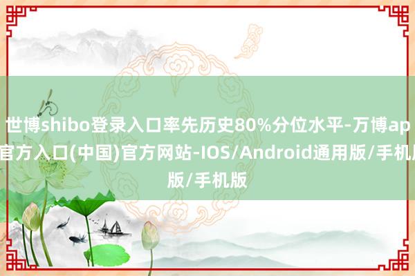 世博shibo登录入口率先历史80%分位水平-万博app官方入口(中国)官方网站-IOS/Android通用版/手机版