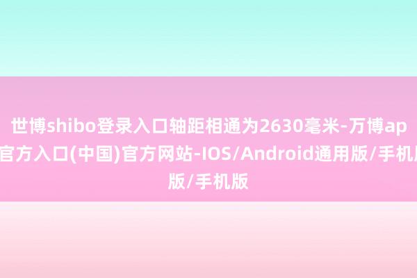 世博shibo登录入口轴距相通为2630毫米-万博app官方入口(中国)官方网站-IOS/Android通用版/手机版