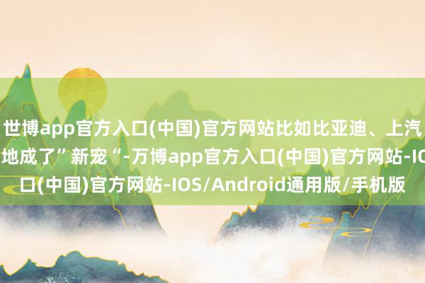世博app官方入口(中国)官方网站比如比亚迪、上汽名爵这两个品牌在当地成了”新宠“-万博app官方入口(中国)官方网站-IOS/Android通用版/手机版