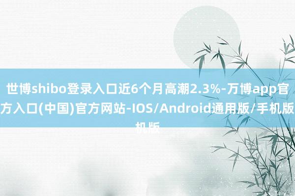 世博shibo登录入口近6个月高潮2.3%-万博app官方入口(中国)官方网站-IOS/Android通用版/手机版