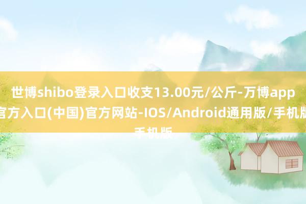 世博shibo登录入口收支13.00元/公斤-万博app官方入口(中国)官方网站-IOS/Android通用版/手机版