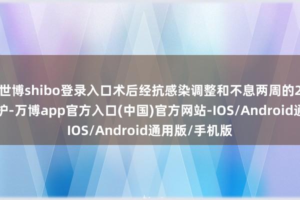 世博shibo登录入口术后经抗感染调整和不息两周的24小时轮班照护-万博app官方入口(中国)官方网站-IOS/Android通用版/手机版