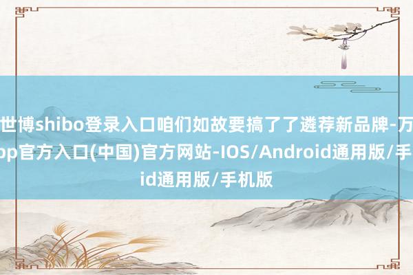 世博shibo登录入口咱们如故要搞了了遴荐新品牌-万博app官方入口(中国)官方网站-IOS/Android通用版/手机版