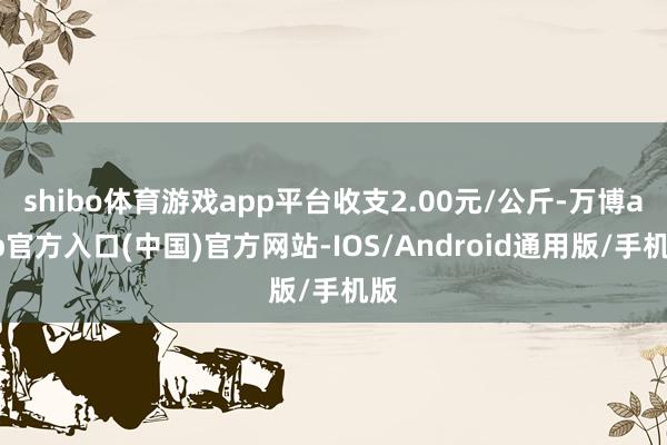 shibo体育游戏app平台收支2.00元/公斤-万博app官方入口(中国)官方网站-IOS/Android通用版/手机版