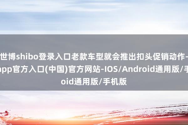 世博shibo登录入口老款车型就会推出扣头促销动作-万博app官方入口(中国)官方网站-IOS/Android通用版/手机版