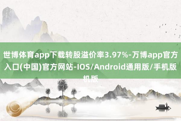 世博体育app下载转股溢价率3.97%-万博app官方入口(中国)官方网站-IOS/Android通用版/手机版