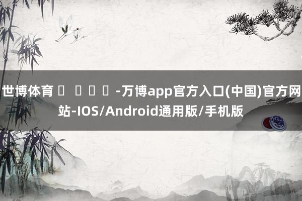 世博体育 ​ ​​​-万博app官方入口(中国)官方网站-IOS/Android通用版/手机版