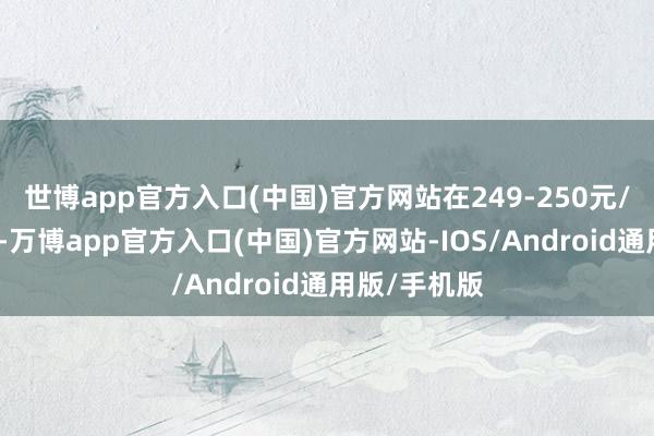 世博app官方入口(中国)官方网站在249-250元/克之间波动-万博app官方入口(中国)官方网站-IOS/Android通用版/手机版