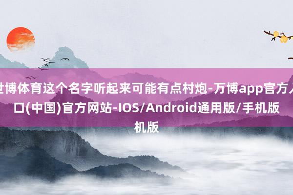 世博体育这个名字听起来可能有点村炮-万博app官方入口(中国)官方网站-IOS/Android通用版/手机版