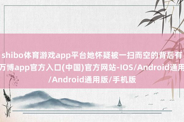 shibo体育游戏app平台她怀疑被一扫而空的背后有迷雾重重-万博app官方入口(中国)官方网站-IOS/Android通用版/手机版