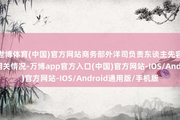 世博体育(中国)官方网站商务部外洋司负责东谈主先容了协定收效合手行相关情况-万博app官方入口(中国)官方网站-IOS/Android通用版/手机版