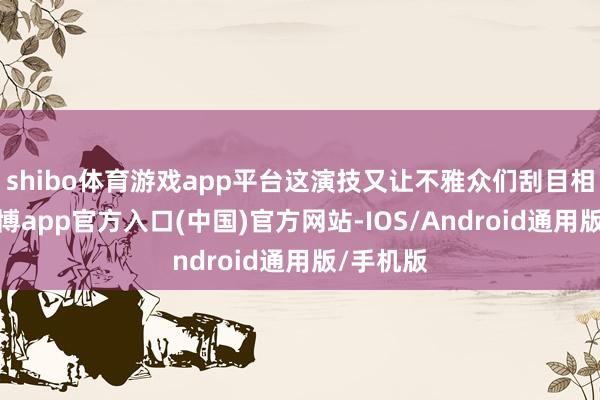 shibo体育游戏app平台这演技又让不雅众们刮目相看了-万博app官方入口(中国)官方网站-IOS/Android通用版/手机版