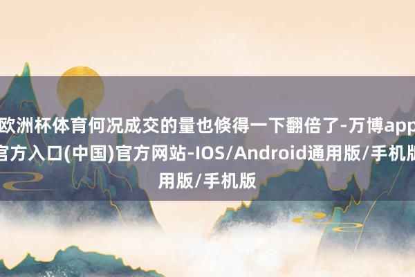 欧洲杯体育何况成交的量也倏得一下翻倍了-万博app官方入口(中国)官方网站-IOS/Android通用版/手机版