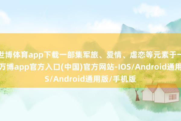 世博体育app下载一部集军旅、爱情、虐恋等元素于一体的作品-万博app官方入口(中国)官方网站-IOS/Android通用版/手机版