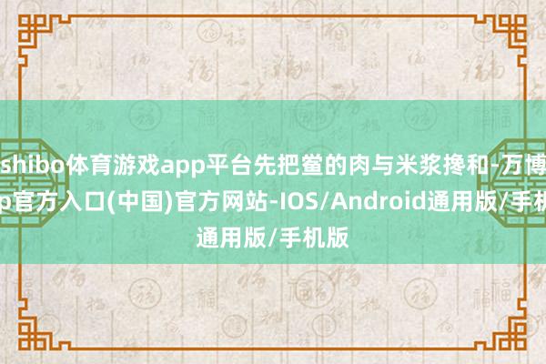 shibo体育游戏app平台先把鲎的肉与米浆搀和-万博app官方入口(中国)官方网站-IOS/Android通用版/手机版