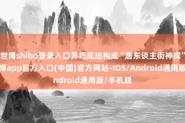 世博shibo登录入口弄巧成拙构成“唐东谈主街神探”组合-万博app官方入口(中国)官方网站-IOS/Android通用版/手机版