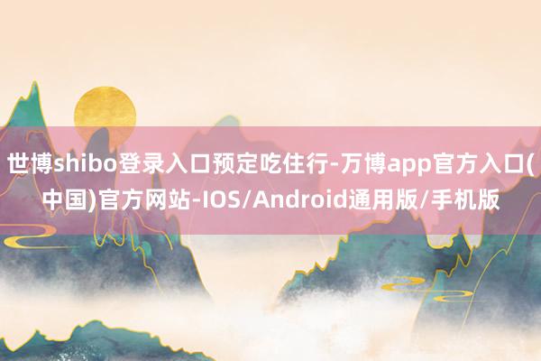 世博shibo登录入口预定吃住行-万博app官方入口(中国)官方网站-IOS/Android通用版/手机版