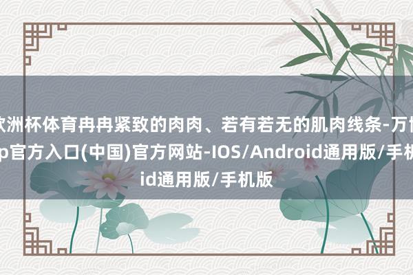 欧洲杯体育冉冉紧致的肉肉、若有若无的肌肉线条-万博app官方入口(中国)官方网站-IOS/Android通用版/手机版