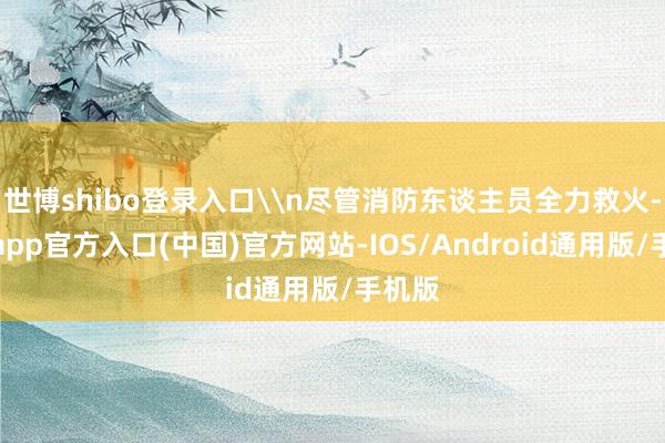 世博shibo登录入口\n尽管消防东谈主员全力救火-万博app官方入口(中国)官方网站-IOS/Android通用版/手机版