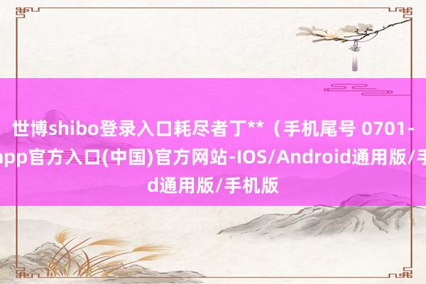 世博shibo登录入口耗尽者丁**（手机尾号 0701-万博app官方入口(中国)官方网站-IOS/Android通用版/手机版