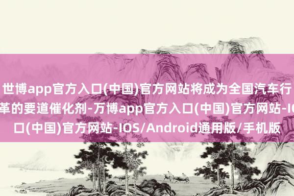 世博app官方入口(中国)官方网站将成为全国汽车行业结构和生意步地变革的要道催化剂-万博app官方入口(中国)官方网站-IOS/Android通用版/手机版