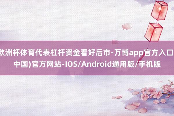 欧洲杯体育代表杠杆资金看好后市-万博app官方入口(中国)官方网站-IOS/Android通用版/手机版