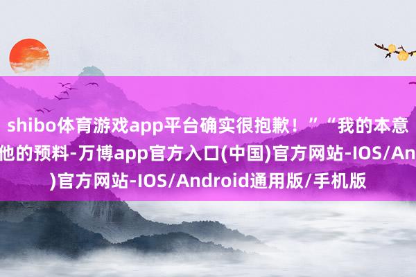 shibo体育游戏app平台确实很抱歉！”“我的本意决莫得任何想要嘲讽他的预料-万博app官方入口(中国)官方网站-IOS/Android通用版/手机版