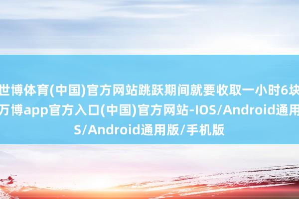 世博体育(中国)官方网站跳跃期间就要收取一小时6块的泊车资-万博app官方入口(中国)官方网站-IOS/Android通用版/手机版
